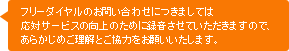 フリーダイヤルのお問い合わせにつきましては応対サービスの向上のために録音させていただきますので、あらかじめご理解とご協力をお願いいたします。