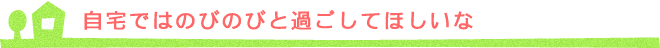 自宅ではのびのびと過ごしてほしいな